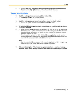 Page 552.6 Help
PC Programming Manual 55
Saving Modified Data
A Change New Card Installation—Automatic Extension Number Set for Extension 
Card in the 2.7.13 [1-3] Option screen from Automatic to Manual.
QModified settings have not been updated in the PBX.
AClick Apply or OK in the sub-menu screen.
QModified settings are not saved even when I press the Apply button.
A To save the system data files, choose Save from the File menu.
QIf I reset the PBX directly after modifying settings, the modified settings...