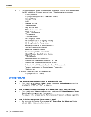 Page 562.6 Help
56 PC Programming Manual
Setting Features
A The following setting data is not saved to the SD memory card, so will be deleted when 
the PBX is initialized. This data is stored in the PBXs battery backup memory.
 Incoming Call Log
 Outgoing Call Log (including Last Number Redial)
 Message Waiting
SMDR
 PBX date and time
 Timed Reminder
 Daily test start time
 PT handset/headset volume
PT SP-PHONE volume
 PT ring volume
 PT display contrast
 ICD Group login status
(All extensions are...