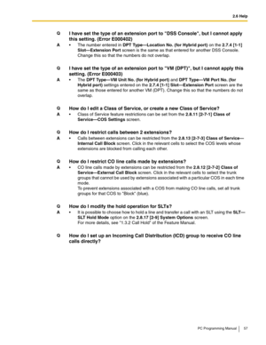 Page 572.6 Help
PC Programming Manual 57
QI have set the type of an extension port to DSS Console, but I cannot apply 
this setting. (Error E000402)
A The number entered in DPT Type—Location No. (for Hybrid port) on the 2.7.4 [1-1] 
Slot—Extension Port screen is the same as that entered for another DSS Console. 
Change this so that the numbers do not overlap.
QI have set the type of an extension port to VM (DPT), but I cannot apply this 
setting. (Error E000403)
AThe DPT Type—VM Unit No. (for Hybrid port) and...