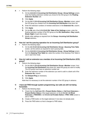 Page 582.6 Help
58 PC Programming Manual
A Perform the following steps:
1.On the 2.9.9 [3-5-1] Incoming Call Distribution Group—Group Settings screen, 
enter the floating extension number you chose for the ICD group in the Floating 
Extension Number cell.
2.Click Apply.
3.On the 2.9.11 [3-5-4] Incoming Call Distribution Group—Member screen, select 
the ICD group you created from the Incoming Call Distribution drop-down list.
4.Enter the extension numbers of member extensions in the Extension No. column....