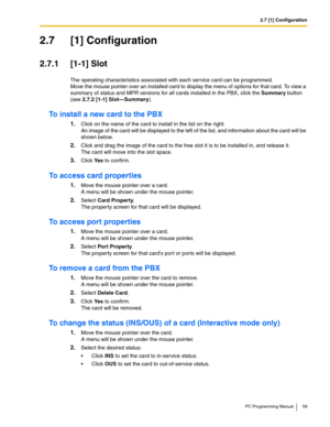 Page 592.7 [1] Configuration
PC Programming Manual 59
2.7 [1] Configuration
2.7.1 [1-1] Slot
The operating characteristics associated with each service card can be programmed. 
Move the mouse pointer over an installed card to display the menu of options for that card. To view a 
summary of status and MPR versions for all cards installed in the PBX, click the Summary button 
(see 
2.7.2 [1-1] Slot—Summary).
To install a new card to the PBX
1.Click on the name of the card to install in the list on the right. 
An...