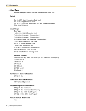 Page 602.7 [1] Configuration
60 PC Programming Manual
Card Type
Indicates the type of service card that can be installed to the PBX.
Default
 
Slot 00: MPR (Main Processing Card: fixed) 
Slot 01: HLC4 (Hybrid ports: fixed) 
Slot 02: LCOT4 (4-Port Analog CO Line Card: installed by default) 
Other slots: Not stored.
Value Range
Card Type:
HLC4: 4-Port Hybrid Extension Card
PLC4: 4-Port Proprietary Extension Card
PLC8: 8-Port Proprietary Extension Card
SLC8: 8-Port Single Line Telephone Extension Card
LCOT4:...