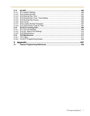 Page 7PC Programming Manual 7
2.14 [8] ARS ..........................................................................................................................400
2.14.1 [8-1] System Settings .....................................................................................................400
2.14.2 [8-2] Leading Number ....................................................................................................401
2.14.3 [8-3] Routing Plan Time...