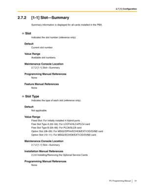 Page 612.7 [1] Configuration
PC Programming Manual 61
2.7.2 [1-1] Slot—Summary
Summary information is displayed for all cards installed in the PBX.
Slot
Indicates the slot number (reference only).
Default
Current slot number
Value Range
Available slot numbers.
Maintenance Console Location
2.7.2 [1-1] Slot—Summary
Programming Manual References
None
Feature Manual References
None
Slot Type
Indicates the type of each slot (reference only).
Default
Not applicable.
Value Range
Fixed Slot: For initially installed 4...