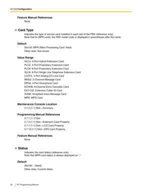 Page 622.7 [1] Configuration
62 PC Programming Manual
Feature Manual References
None
Card Type
Indicates the type of service card installed in each slot of the PBX (reference only). 
Note that for MPR cards, the PBX model code is displayed in parentheses after the name.
Default
Slot 00: MPR (Main Processing Card: fixed)
Other slots: Not stored.
Value Range
HLC4: 4-Port Hybrid Extension Card
PLC4: 4-Port Proprietary Extension Card
PLC8: 8-Port Proprietary Extension Card
SLC8: 8-Port Single Line Telephone...