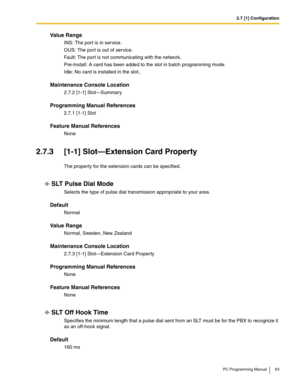 Page 632.7 [1] Configuration
PC Programming Manual 63
Value Range
INS: The port is in service.
OUS: The por t is out of service.
Fault: The port is not communicating with the network.
Pre-Install: A card has been added to the slot in batch programming mode.
Idle: No card is installed in the slot..
Maintenance Console Location
2.7.2 [1-1] Slot—Summary
Programming Manual References
2.7.1 [1-1] Slot
Feature Manual References
None
2.7.3 [1-1] Slot—Extension Card Property
The property for the extension cards can be...