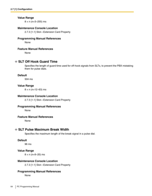 Page 642.7 [1] Configuration
64 PC Programming Manual
Value Range
8 × n (n=3–255) ms
Maintenance Console Location
2.7.3 [1-1] Slot—Extension Card Property
Programming Manual References
None
Feature Manual References
None
SLT Off Hook Guard Time
Specifies the length of guard time used for off-hook signals from SLTs, to prevent the PBX mistaking 
them for pulse dials.
Default
504 ms
Value Range
8 × n (n=12–63) ms
Maintenance Console Location
2.7.3 [1-1] Slot—Extension Card Property
Programming Manual References...