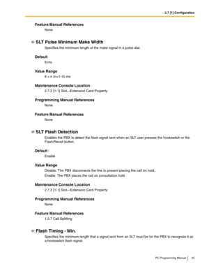 Page 652.7 [1] Configuration
PC Programming Manual 65
Feature Manual References
None
SLT Pulse Minimum Make Width
Specifies the minimum length of the make signal in a pulse dial.
Default
8 ms
Value Range
8 × n (n=1–5) ms
Maintenance Console Location
2.7.3 [1-1] Slot—Extension Card Property
Programming Manual References
None
Feature Manual References
None
SLT Flash Detection
Enables the PBX to detect the flash signal sent when an SLT user presses the hookswitch or the 
Flash/Recall button.
Default
Enable
Value...