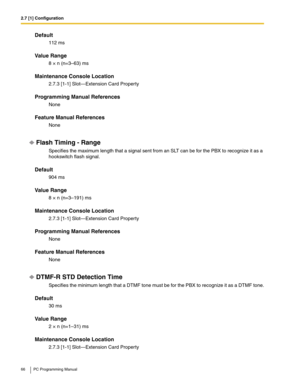 Page 662.7 [1] Configuration
66 PC Programming Manual
Default
112 ms
Value Range
8 × n (n=3–63) ms
Maintenance Console Location
2.7.3 [1-1] Slot—Extension Card Property
Programming Manual References
None
Feature Manual References
None
Flash Timing - Range
Specifies the maximum length that a signal sent from an SLT can be for the PBX to recognize it as a 
hookswitch flash signal.
Default
904 ms
Value Range
8 × n (n=3–191) ms
Maintenance Console Location
2.7.3 [1-1] Slot—Extension Card Property
Programming Manual...