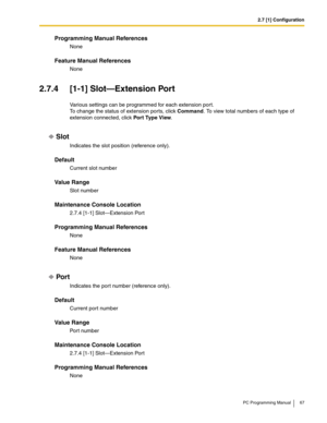 Page 672.7 [1] Configuration
PC Programming Manual 67
Programming Manual References
None
Feature Manual References
None
2.7.4 [1-1] Slot—Extension Port
Various settings can be programmed for each extension port. 
To change the status of extension ports, click Command. To view total numbers of each type of 
extension connected, click Por t Type View.
Slot
Indicates the slot position (reference only).
Default
Current slot number
Value Range
Slot number
Maintenance Console Location
2.7.4 [1-1] Slot—Extension Port...