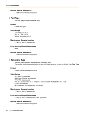 Page 682.7 [1] Configuration
68 PC Programming Manual
Feature Manual References
1.5.7 Extension Port Configuration
Por t Type
Indicates the port type (reference only).
Default
Current port type
Value Range
APT: APT port (PLC) 
SLT: SLT port (SLC) 
Hybrid: Hybrid port (HLC)
Maintenance Console Location
2.7.4 [1-1] Slot—Extension Port
Programming Manual References
None
Feature Manual References
1.5.7 Extension Port Configuration
Telephone Type
Indicates the connected telephone type (reference only). 
The number...