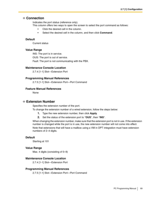 Page 692.7 [1] Configuration
PC Programming Manual 69
Connection
Indicates the por t status (reference only). 
This column offers two ways to open the screen to select the por t command as follows:
 Click the desired cell in the column.
 Select the desired cell in the column, and then click Command.
Default
Current status
Value Range
INS: The port is in service.
OUS: The por t is out of service.
Fault: The port is not communicating with the PBX.
Maintenance Console Location
2.7.4 [1-1] Slot—Extension Port...