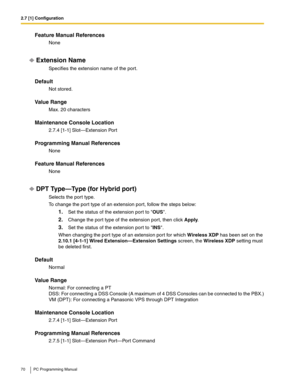 Page 702.7 [1] Configuration
70 PC Programming Manual
Feature Manual References
None
Extension Name
Specifies the extension name of the port.
Default
Not stored.
Value Range
Max. 20 characters
Maintenance Console Location
2.7.4 [1-1] Slot—Extension Port
Programming Manual References
None
Feature Manual References
None
DPT Type—Type (for Hybrid port)
Selects the port type.
To change the port type of an extension port, follow the steps below:
1.Set the status of the extension port to OUS.
2.Change the port type...