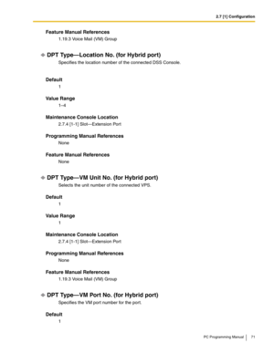 Page 712.7 [1] Configuration
PC Programming Manual 71
Feature Manual References
1.19.3 Voice Mail (VM) Group
DPT Type—Location No. (for Hybrid port)
Specifies the location number of the connected DSS Console. 
Default
1
Value Range
1–4
Maintenance Console Location
2.7.4 [1-1] Slot—Extension Port
Programming Manual References
None
Feature Manual References
None
DPT Type—VM Unit No. (for Hybrid port)
Selects the unit number of the connected VPS.
Default
1
Value Range
1
Maintenance Console Location
2.7.4 [1-1]...