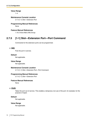 Page 722.7 [1] Configuration
72 PC Programming Manual
Value Range
1–4
Maintenance Console Location
2.7.4 [1-1] Slot—Extension Port
Programming Manual References
None
Feature Manual References
1.19.3 Voice Mail (VM) Group
2.7.5 [1-1] Slot—Extension Port—Port Command
Commands for the extension ports can be programmed.
INS
Puts the port in service.
Default
Not applicable.
Value Range
Not applicable.
Maintenance Console Location
2.7.5 [1-1] Slot—Extension Port—Port Command
Programming Manual References
2.7.4 [1-1]...