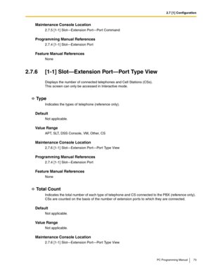 Page 732.7 [1] Configuration
PC Programming Manual 73
Maintenance Console Location
2.7.5 [1-1] Slot—Extension Port—Port Command
Programming Manual References
2.7.4 [1-1] Slot—Extension Port
Feature Manual References
None
2.7.6 [1-1] Slot—Extension Port—Port Type View
Displays the number of connected telephones and Cell Stations (CSs). 
This screen can only be accessed in Interactive mode.
Ty p e
Indicates the types of telephone (reference only).
Default
Not applicable.
Value Range
APT, SLT, DSS Console, VM,...