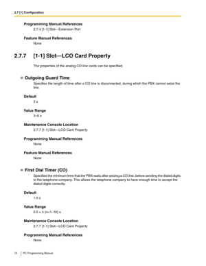 Page 742.7 [1] Configuration
74 PC Programming Manual
Programming Manual References
2.7.4 [1-1] Slot—Extension Port
Feature Manual References
None
2.7.7 [1-1] Slot—LCO Card Property
The properties of the analog CO line cards can be specified.
Outgoing Guard Time
Specifies the length of time after a CO line is disconnected, during which the PBX cannot seize the 
line.
Default
3 s
Value Range
3–6 s
Maintenance Console Location
2.7.7 [1-1] Slot—LCO Card Property
Programming Manual References
None
Feature Manual...