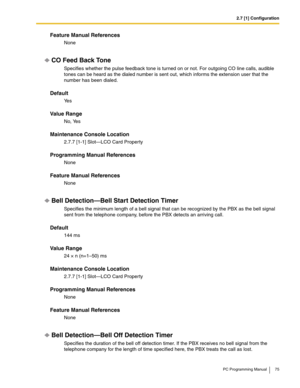 Page 752.7 [1] Configuration
PC Programming Manual 75
Feature Manual References
None
CO Feed Back Tone
Specifies whether the pulse feedback tone is turned on or not. For outgoing CO line calls, audible 
tones can be heard as the dialed number is sent out, which informs the extension user that the 
number has been dialed.
Default
Ye s
Value Range
No, Yes
Maintenance Console Location
2.7.7 [1-1] Slot—LCO Card Property
Programming Manual References
None
Feature Manual References
None
Bell Detection—Bell Start...