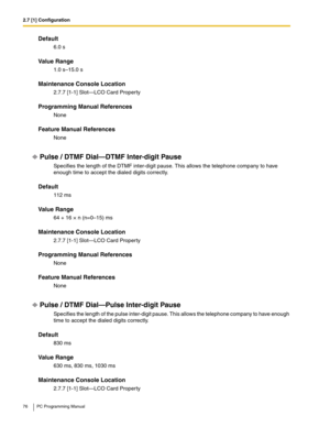 Page 762.7 [1] Configuration
76 PC Programming Manual
Default
6.0 s
Value Range
1.0 s–15.0 s
Maintenance Console Location
2.7.7 [1-1] Slot—LCO Card Property
Programming Manual References
None
Feature Manual References
None
Pulse / DTMF Dial—DTMF Inter-digit Pause
Specifies the length of the DTMF inter-digit pause. This allows the telephone company to have 
enough time to accept the dialed digits correctly.
Default
112 ms
Value Range
64 + 16 × n (n=0–15) ms
Maintenance Console Location
2.7.7 [1-1] Slot—LCO Card...