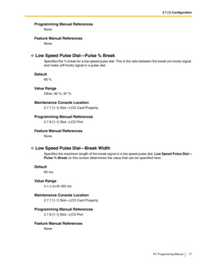 Page 772.7 [1] Configuration
PC Programming Manual 77
Programming Manual References
None
Feature Manual References
None
Low Speed Pulse Dial—Pulse % Break
Specifies the % break for a low speed pulse dial. This is the ratio between the break (on-hook) signal 
and make (off-hook) signal in a pulse dial.
Default
60 %
Value Range
Other, 60 %, 67 %
Maintenance Console Location
2.7.7 [1-1] Slot—LCO Card Property
Programming Manual References
2.7.8 [1-1] Slot—LCO Port
Feature Manual References
None
Low Speed Pulse...