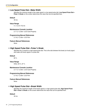 Page 782.7 [1] Configuration
78 PC Programming Manual
Low Speed Pulse Dial—Make Width
Specifies the minimum length of the make signal in a low speed pulse dial. Low Speed Pulse Dial—
Pulse % Break on this screen determines the value that can be specified here.
Default
40 ms
Value Range
4 × n (n=3–15) ms
Maintenance Console Location
2.7.7 [1-1] Slot—LCO Card Property
Programming Manual References
2.7.8 [1-1] Slot—LCO Port
Feature Manual References
None
High Speed Pulse Dial—Pulse % Break
Specifies the % break...