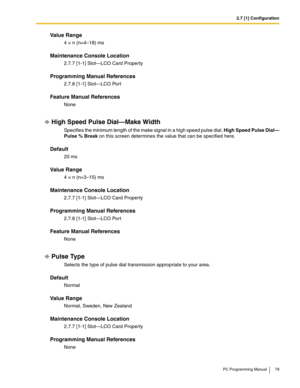 Page 792.7 [1] Configuration
PC Programming Manual 79
Value Range
4 × n (n=4–18) ms
Maintenance Console Location
2.7.7 [1-1] Slot—LCO Card Property
Programming Manual References
2.7.8 [1-1] Slot—LCO Port
Feature Manual References
None
High Speed Pulse Dial—Make Width
Specifies the minimum length of the make signal in a high speed pulse dial. High Speed Pulse Dial—
Pulse % Break on this screen determines the value that can be specified here.
Default
20 ms
Value Range
4 × n (n=3–15) ms
Maintenance Console...