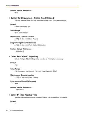 Page 802.7 [1] Configuration
80 PC Programming Manual
Feature Manual References
None
Option Card Equipment—Option 1 and Option 2
Indicates the type of the card that is installed on the LCOT card (reference only).
Default
Current option card type
Value Range
None, Caller ID Card
Maintenance Console Location
2.7.7 [1-1] Slot—LCO Card Property
Programming Manual References
2.7.8 [1-1] Slot—LCO Port—Caller ID Detection
Feature Manual References
1.3.1 Caller ID
Caller ID—Caller ID Signalling
Selects the type of...