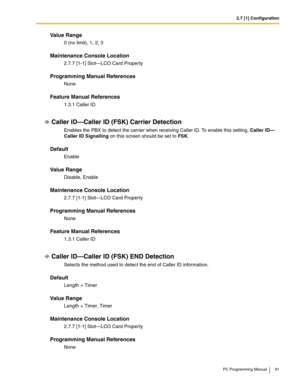 Page 812.7 [1] Configuration
PC Programming Manual 81
Value Range
0 (no limit), 1, 2, 3
Maintenance Console Location
2.7.7 [1-1] Slot—LCO Card Property
Programming Manual References
None
Feature Manual References
1.3.1 Caller ID
Caller ID—Caller ID (FSK) Carrier Detection
Enables the PBX to detect the carrier when receiving Caller ID. To enable this setting, Caller ID—
Caller ID Signalling on this screen should be set to FSK.
Default
Enable
Value Range
Disable, Enable
Maintenance Console Location
2.7.7 [1-1]...