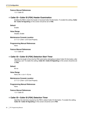 Page 822.7 [1] Configuration
82 PC Programming Manual
Feature Manual References
1.3.1 Caller ID
Caller ID—Caller ID (FSK) Header Examination
Enables the PBX to check the header of received Caller ID information. To enable this setting, Caller 
ID—Caller ID Signalling on this screen should be set to FSK.
Default
Enable
Value Range
Disable, Enable
Maintenance Console Location
2.7.7 [1-1] Slot—LCO Card Property
Programming Manual References
None
Feature Manual References
1.3.1 Caller ID
Caller ID—Caller ID (FSK)...