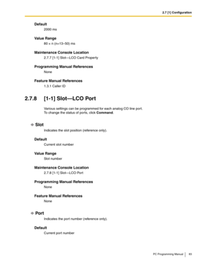 Page 832.7 [1] Configuration
PC Programming Manual 83
Default
2000 ms
Value Range
80 × n (n=13–50) ms
Maintenance Console Location
2.7.7 [1-1] Slot—LCO Card Property
Programming Manual References
None
Feature Manual References
1.3.1 Caller ID
2.7.8 [1-1] Slot—LCO Port
Various settings can be programmed for each analog CO line port. 
To change the status of ports, click Command.
Slot
Indicates the slot position (reference only).
Default
Current slot number
Value Range
Slot number
Maintenance Console Location...