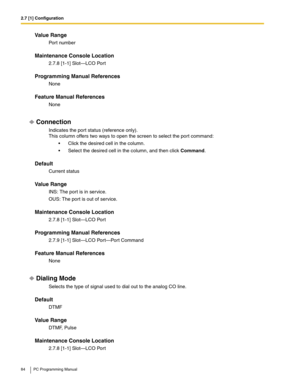 Page 842.7 [1] Configuration
84 PC Programming Manual
Value Range
Port number
Maintenance Console Location
2.7.8 [1-1] Slot—LCO Port
Programming Manual References
None
Feature Manual References
None
Connection
Indicates the port status (reference only). 
This column offers two ways to open the screen to select the port command:
 Click the desired cell in the column.
 Select the desired cell in the column, and then click Command.
Default
Current status
Value Range
INS: The port is in service.
OUS: The port is...