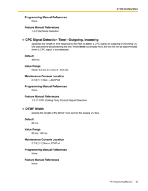 Page 852.7 [1] Configuration
PC Programming Manual 85
Programming Manual References
None
Feature Manual References
1.4.2 Dial Mode Selection
CPC Signal Detection Time—Outgoing, Incoming
Specifies the length of time required by the PBX to detect a CPC signal on outgoing or incoming CO 
line calls before disconnecting the line. When None is selected here, the line will not be disconnected 
when a CPC signal is not detected.
Default
400 ms
Value Range
None, 6.5 ms, 8 × n (n=1–112) ms
Maintenance Console Location...