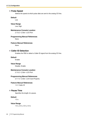 Page 862.7 [1] Configuration
86 PC Programming Manual
Pulse Speed
Selects the speed at which pulse dials are sent to the analog CO line.
Default
Low
Value Range
Low, High
Maintenance Console Location
2.7.8 [1-1] Slot—LCO Port
Programming Manual References
None
Feature Manual References
None
Caller ID Detection
Enables the PBX to detect a Caller ID signal from the analog CO line.
Default
Enable
Value Range
Disable, Enable
Maintenance Console Location
2.7.8 [1-1] Slot—LCO Port
Programming Manual References
2.7.7...