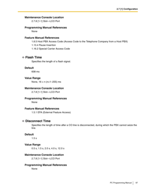 Page 872.7 [1] Configuration
PC Programming Manual 87
Maintenance Console Location
2.7.8 [1-1] Slot—LCO Port
Programming Manual References
None
Feature Manual References
1.8.5 Host PBX Access Code (Access Code to the Telephone Company from a Host PBX)
1.13.4 Pause Inser tion
1.16.2 Special Carrier Access Code
Flash Time
Specifies the length of a flash signal.
Default
608 ms
Value Range
None, 16 × n (n=1–255) ms
Maintenance Console Location
2.7.8 [1-1] Slot—LCO Port
Programming Manual References
None
Feature...