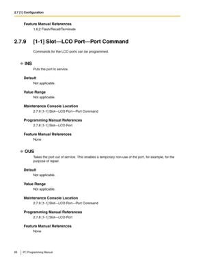 Page 882.7 [1] Configuration
88 PC Programming Manual
Feature Manual References
1.6.2 Flash/Recall/Terminate
2.7.9 [1-1] Slot—LCO Port—Port Command
Commands for the LCO ports can be programmed.
INS
Puts the port in service.
Default
Not applicable.
Value Range
Not applicable.
Maintenance Console Location
2.7.9 [1-1] Slot—LCO Port—Port Command
Programming Manual References
2.7.8 [1-1] Slot—LCO Port
Feature Manual References
None
OUS
Takes the port out of service. This enables a temporary non-use of the port, for...