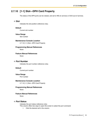 Page 892.7 [1] Configuration
PC Programming Manual 89
2.7.10 [1-1] Slot—DPH Card Property
The status of the DPH ports can be viewed, and set to INS (in service) or OUS (out of service).
Slot
Indicates the slot position (reference only).
Default
Current slot number
Value Range
Slot number
Maintenance Console Location
2.7.10 [1-1] Slot—DPH Card Property
Programming Manual References
None
Feature Manual References
None
Por t Number
Indicates the por t number (reference only).
Default
Current port number
Value...