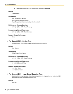 Page 902.7 [1] Configuration
90 PC Programming Manual
 Select the desired cell in the column, and then click Command.
Default
Current status
Value Range
INS: The port is in service.
OUS: The port is out of service.
Fault: The port is not communicating with the network.
Maintenance Console Location
2.7.10 [1-1] Slot—DPH Card Property
Programming Manual References
2.7.11 [1-1] Slot—DPH Port Command
Feature Manual References
None
For Output (EIO)—Device Type
Selects the type of connected output device (for output...