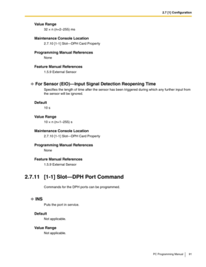 Page 912.7 [1] Configuration
PC Programming Manual 91
Value Range
32 × n (n=2–255) ms
Maintenance Console Location
2.7.10 [1-1] Slot—DPH Card Property
Programming Manual References
None
Feature Manual References
1.5.9 External Sensor
For Sensor (EIO)—Input Signal Detection Reopening Time
Specifies the length of time after the sensor has been triggered during which any further input from 
the sensor will be ignored.
Default
10 s
Value Range
10 × n (n=1–255) s
Maintenance Console Location
2.7.10 [1-1] Slot—DPH...