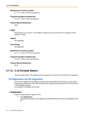 Page 922.7 [1] Configuration
92 PC Programming Manual
Maintenance Console Location
2.7.11 [1-1] Slot—DPH Port Command
Programming Manual References
2.7.10 [1-1] Slot—DPH Card Property
Feature Manual References
None
OUS
Takes the port out of service. This enables a temporary non-use of the port, for example, for the 
purpose of repair.
Default
Not applicable.
Value Range
Not applicable.
Maintenance Console Location
2.7.11 [1-1] Slot—DPH Port Command
Programming Manual References
2.7.10 [1-1] Slot—DPH Card...