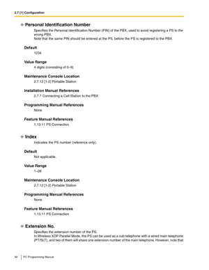 Page 942.7 [1] Configuration
94 PC Programming Manual
Personal Identification Number
Specifies the Personal Identification Number (PIN) of the PBX, used to avoid registering a PS to the 
wrong PBX.
 
Note that the same PIN should be entered at the PS, before the PS is registered to the PBX.
Default
1234
Value Range
4 digits (consisting of 0–9)
Maintenance Console Location
2.7.12 [1-2] Portable Station
Installation Manual References
2.7.7 Connecting a Cell Station to the PBX
Programming Manual References
None...