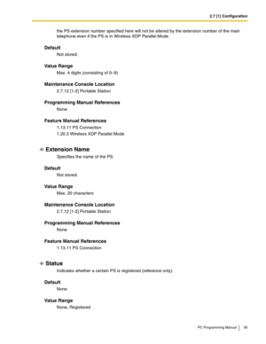 Page 952.7 [1] Configuration
PC Programming Manual 95
the PS extension number specified here will not be altered by the extension number of the main 
telephone even if the PS is in Wireless XDP Parallel Mode.
Default
Not stored.
Value Range
Max. 4 digits (consisting of 0–9)
Maintenance Console Location
2.7.12 [1-2] Portable Station
Programming Manual References
None
Feature Manual References
1.13.11 PS Connection
1.20.3 Wireless XDP Parallel Mode
Extension Name
Specifies the name of the PS.
Default
Not stored....