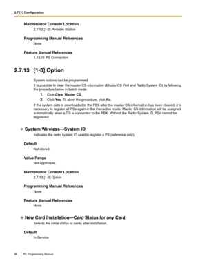 Page 962.7 [1] Configuration
96 PC Programming Manual
Maintenance Console Location
2.7.12 [1-2] Portable Station
Programming Manual References
None
Feature Manual References
1.13.11 PS Connection
2.7.13 [1-3] Option
System options can be programmed.
It is possible to clear the master CS information (Master CS Port and Radio System ID) by following 
the procedure below in batch mode:
1.Click Clear Master CS.
2.Click Ye s. To abort the procedure, click No.
If the system data is downloaded to the PBX after the...