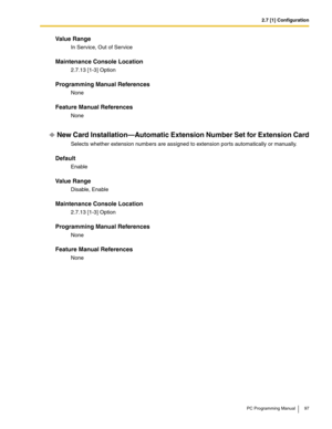 Page 972.7 [1] Configuration
PC Programming Manual 97
Value Range
In Service, Out of Service
Maintenance Console Location
2.7.13 [1-3] Option
Programming Manual References
None
Feature Manual References
None
New Card Installation—Automatic Extension Number Set for Extension Card
Selects whether extension numbers are assigned to extension ports automatically or manually.
Default
Enable
Value Range
Disable, Enable
Maintenance Console Location
2.7.13 [1-3] Option
Programming Manual References
None
Feature Manual...