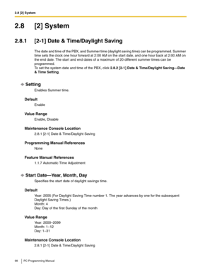 Page 982.8 [2] System
98 PC Programming Manual
2.8 [2] System
2.8.1 [2-1] Date & Time/Daylight Saving
The date and time of the PBX, and Summer time (daylight saving time) can be programmed. Summer 
time sets the clock one hour forward at 2:00 AM on the start date, and one hour back at 2:00 AM on 
the end date. The star t and end dates of a maximum of 20 different summer times can be 
programmed.
 
To set the system date and time of the PBX, click 2.8.2 [2-1] Date & Time/Daylight Saving—Date 
& Time Setting....