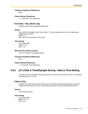 Page 992.8 [2] System
PC Programming Manual 99
Programming Manual References
None
Feature Manual References
1.1.7 Automatic Time Adjustment
End Date—Year, Month, Day
Specifies the end date of daylight savings time.
Default
Year: 2005 (For Daylight Saving Time number 1. The year advances by one for the subsequent 
Daylight Saving Times.)
 
Month: 10 
Day: Day of the last Sunday of the month
Value Range
Year: 2000–2099 
Month: 1–12 
Day: 1–31
Maintenance Console Location
2.8.1 [2-1] Date & Time/Daylight Saving...