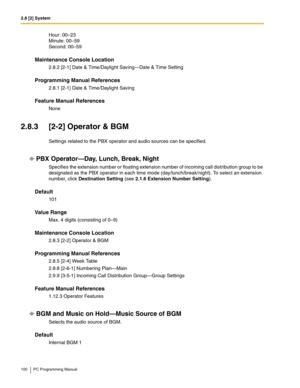 Page 1002.8 [2] System
100 PC Programming Manual
Hour: 00–23 
Minute: 00–59 
Second: 00–59
Maintenance Console Location
2.8.2 [2-1] Date & Time/Daylight Saving—Date & Time Setting
Programming Manual References
2.8.1 [2-1] Date & Time/Daylight Saving
Feature Manual References
None
2.8.3 [2-2] Operator & BGM
Settings related to the PBX operator and audio sources can be specified.
PBX Operator—Day, Lunch, Break, Night
Specifies the extension number or floating extension number of incoming call distribution group to...