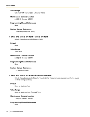 Page 1022.8 [2] System
102 PC Programming Manual
Value Range
External BGM, Internal BGM 1, Internal BGM 2
Maintenance Console Location
2.8.3 [2-2] Operator & BGM
Programming Manual References
None
Feature Manual References
1.2.1 BGM (Background Music)
BGM and Music on Hold—Music on Hold
Selects the audio source for Music on Hold.
Default
BGM
Value Range
To n e ,  B G M
Maintenance Console Location
2.8.3 [2-2] Operator & BGM
Programming Manual References
None
Feature Manual References
1.11.4 Music on Hold
BGM and...