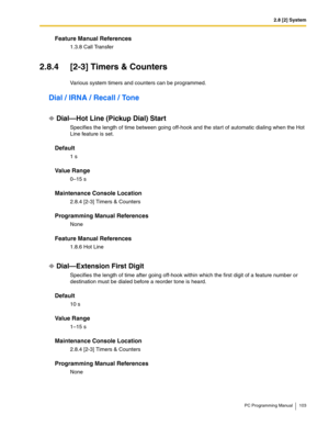 Page 1032.8 [2] System
PC Programming Manual 103
Feature Manual References
1.3.8 Call Transfer
2.8.4 [2-3] Timers & Counters
Various system timers and counters can be programmed.
Dial / IRNA / Recall / Tone
Dial—Hot Line (Pickup Dial) Start
Specifies the length of time between going off-hook and the start of automatic dialing when the Hot 
Line feature is set.
Default
1 s
Value Range
0–15 s
Maintenance Console Location
2.8.4 [2-3] Timers & Counters
Programming Manual References
None
Feature Manual References...