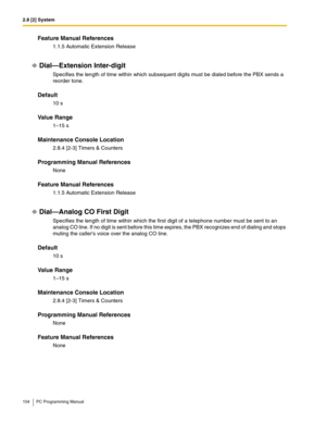 Page 1042.8 [2] System
104 PC Programming Manual
Feature Manual References
1.1.5 Automatic Extension Release
Dial—Extension Inter-digit
Specifies the length of time within which subsequent digits must be dialed before the PBX sends a 
reorder tone.
Default
10 s
Value Range
1–15 s
Maintenance Console Location
2.8.4 [2-3] Timers & Counters
Programming Manual References
None
Feature Manual References
1.1.5 Automatic Extension Release
Dial—Analog CO First Digit
Specifies the length of time within which the first...