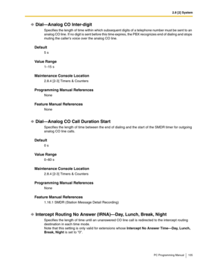 Page 1052.8 [2] System
PC Programming Manual 105
Dial—Analog CO Inter-digit
Specifies the length of time within which subsequent digits of a telephone number must be sent to an 
analog CO line. If no digit is sent before this time expires, the PBX recognizes end of dialing and stops 
muting the callers voice over the analog CO line.
Default
5 s
Value Range
1–15 s
Maintenance Console Location
2.8.4 [2-3] Timers & Counters
Programming Manual References
None
Feature Manual References
None
Dial—Analog CO Call...